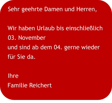 Sehr geehrte Damen und Herren,  Wir haben Urlaub bis einschließlich 03. November und sind ab dem 04. gerne wieder für Sie da. Ihre Familie Reichert