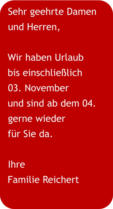 Sehr geehrte Damen und Herren,  Wir haben Urlaub  bis einschließlich 03. November und sind ab dem 04. gerne wieder für Sie da. Ihre Familie Reichert