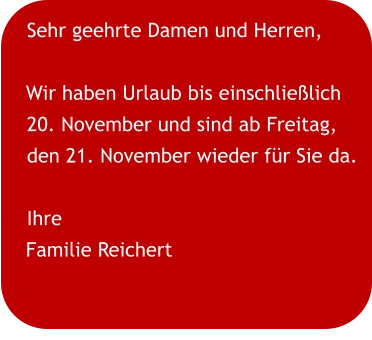 Sehr geehrte Damen und Herren,  Wir haben Urlaub bis einschließlich 20. November und sind ab Freitag, den 21. November wieder für Sie da. Ihre Familie Reichert