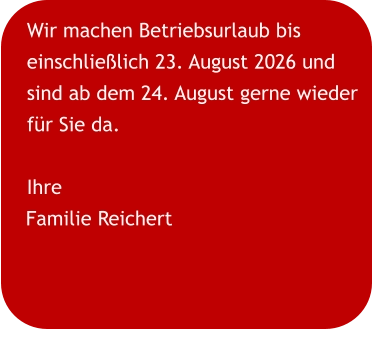 Wir machen Betriebsurlaub bis einschließlich 23. August 2026 und sind ab dem 24. August gerne wieder für Sie da. Ihre Familie Reichert