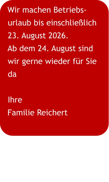 Wir machen Betriebs-urlaub bis einschließlich 23. August 2026. Ab dem 24. August sind wir gerne wieder für Sie da Ihre Familie Reichert